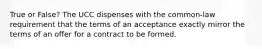 True or False? The UCC dispenses with the common-law requirement that the terms of an acceptance exactly mirror the terms of an offer for a contract to be formed.