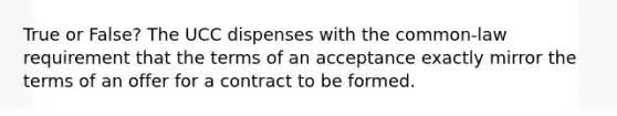 True or False? The UCC dispenses with the common-law requirement that the terms of an acceptance exactly mirror the terms of an offer for a contract to be formed.