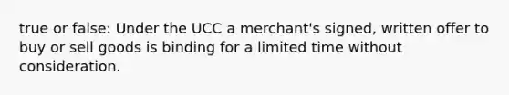 true or false: Under the UCC a merchant's signed, written offer to buy or sell goods is binding for a limited time without consideration.