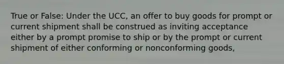 True or False: Under the UCC, an offer to buy goods for prompt or current shipment shall be construed as inviting acceptance either by a prompt promise to ship or by the prompt or current shipment of either conforming or nonconforming goods,