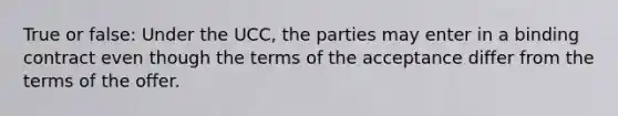 True or false: Under the UCC, the parties may enter in a binding contract even though the terms of the acceptance differ from the terms of the offer.