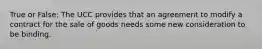 True or False: The UCC provides that an agreement to modify a contract for the sale of goods needs some new consideration to be binding.