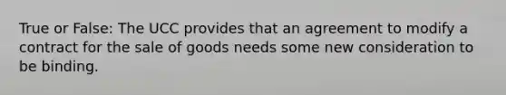 True or False: The UCC provides that an agreement to modify a contract for the sale of goods needs some new consideration to be binding.