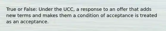 True or False: Under the UCC, a response to an offer that adds new terms and makes them a condition of acceptance is treated as an acceptance.