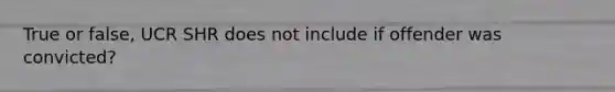 True or false, UCR SHR does not include if offender was convicted?