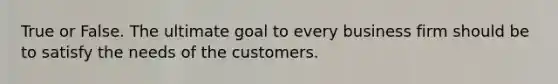 True or False. The ultimate goal to every business firm should be to satisfy the needs of the customers.