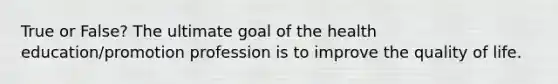 True or False? The ultimate goal of the health education/promotion profession is to improve the quality of life.