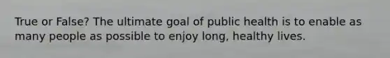 True or False? The ultimate goal of public health is to enable as many people as possible to enjoy long, healthy lives.