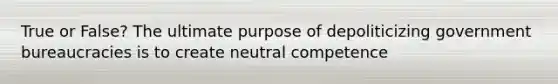 True or False? The ultimate purpose of depoliticizing government bureaucracies is to create neutral competence