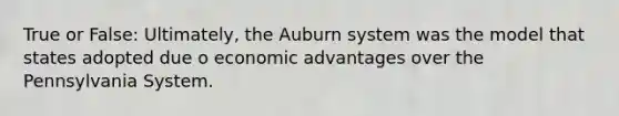 True or False: Ultimately, the Auburn system was the model that states adopted due o economic advantages over the Pennsylvania System.