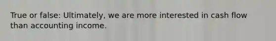 True or false: Ultimately, we are more interested in cash flow than accounting income.