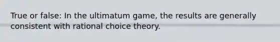 True or false: In the ultimatum game, the results are generally consistent with rational choice theory.