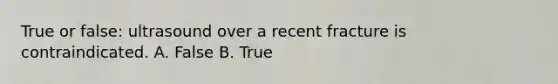 True or false: ultrasound over a recent fracture is contraindicated. A. False B. True