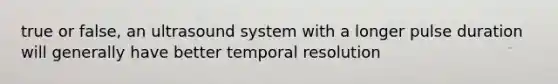 true or false, an ultrasound system with a longer pulse duration will generally have better temporal resolution