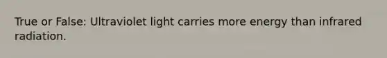True or False: Ultraviolet light carries more energy than infrared radiation.