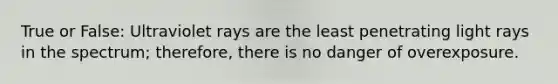 True or False: Ultraviolet rays are the least penetrating light rays in the spectrum; therefore, there is no danger of overexposure.