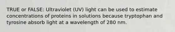 TRUE or FALSE: Ultraviolet (UV) light can be used to estimate concentrations of proteins in solutions because tryptophan and tyrosine absorb light at a wavelength of 280 nm.