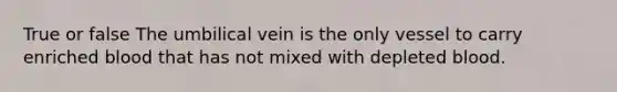 True or false The umbilical vein is the only vessel to carry enriched blood that has not mixed with depleted blood.