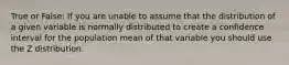 True or False: If you are unable to assume that the distribution of a given variable is normally distributed to create a confidence interval for the population mean of that variable you should use the Z distribution.