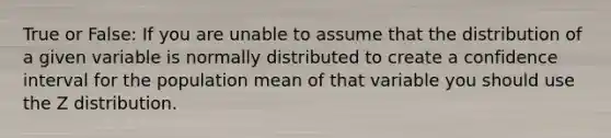 True or False: If you are unable to assume that the distribution of a given variable is normally distributed to create a confidence interval for the population mean of that variable you should use the Z distribution.