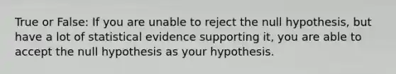 True or False: If you are unable to reject the null hypothesis, but have a lot of statistical evidence supporting it, you are able to accept the null hypothesis as your hypothesis.