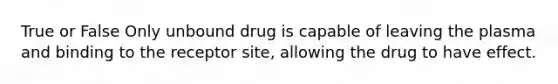 True or False Only unbound drug is capable of leaving the plasma and binding to the receptor site, allowing the drug to have effect.