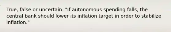 True, false or uncertain. ​"If autonomous spending​ falls, the central bank should lower its inflation target in order to stabilize​ inflation."