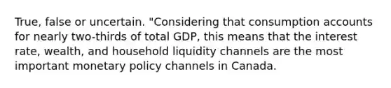 True, false or uncertain. "Considering that consumption accounts for nearly​ two-thirds of total​ GDP, this means that the interest​ rate, wealth, and household liquidity channels are the most important monetary policy channels in​ Canada.