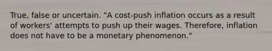 True, false or uncertain. ​"A cost-push inflation occurs as a result of​ workers' attempts to push up their wages.​ Therefore, inflation does not have to be a monetary​ phenomenon."