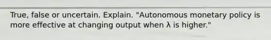 True, false or uncertain. Explain. "Autonomous monetary policy is more effective at changing output when λ is​ higher."