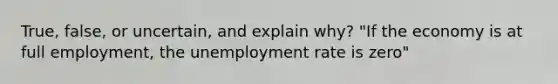 True, false, or uncertain, and explain why? "If the economy is at full employment, the unemployment rate is zero"