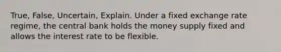 True, False, Uncertain, Explain. Under a fixed exchange rate regime, the central bank holds the money supply fixed and allows the interest rate to be flexible.