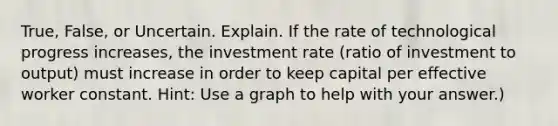 True, False, or Uncertain. Explain. If the rate of technological progress increases, the investment rate (ratio of investment to output) must increase in order to keep capital per effective worker constant. Hint: Use a graph to help with your answer.)