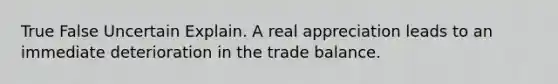 True False Uncertain Explain. A real appreciation leads to an immediate deterioration in the trade balance.