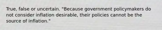 True, false or uncertain. ​"Because government policymakers do not consider inflation​ desirable, their policies cannot be the source of​ inflation."