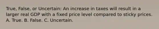 True, False, or Uncertain: An increase in taxes will result in a larger real GDP with a fixed price level compared to sticky prices. A. True. B. False. C. Uncertain.