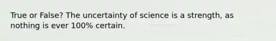 True or False? The uncertainty of science is a strength, as nothing is ever 100% certain.