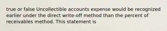 true or false Uncollectible accounts expense would be recognized earlier under the direct write-off method than the percent of receivables method. This statement is