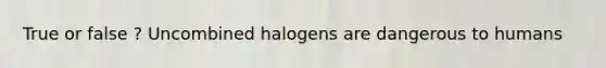 True or false ? Uncombined halogens are dangerous to humans