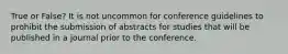 True or False? It is not uncommon for conference guidelines to prohibit the submission of abstracts for studies that will be published in a journal prior to the conference.