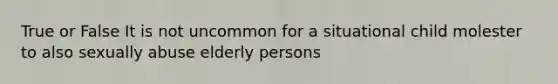 True or False It is not uncommon for a situational child molester to also sexually abuse elderly persons