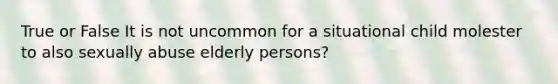 True or False It is not uncommon for a situational child molester to also sexually abuse elderly persons?