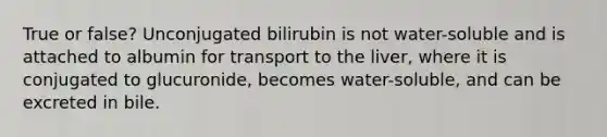 True or false? Unconjugated bilirubin is not water-soluble and is attached to albumin for transport to the liver, where it is conjugated to glucuronide, becomes water-soluble, and can be excreted in bile.