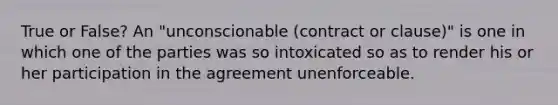 True or False? An "unconscionable (contract or clause)" is one in which one of the parties was so intoxicated so as to render his or her participation in the agreement unenforceable.