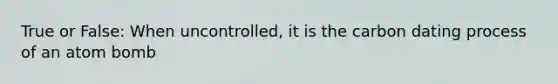 True or False: When uncontrolled, it is the carbon dating process of an atom bomb