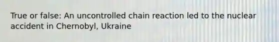 True or false: An uncontrolled chain reaction led to the nuclear accident in Chernobyl, Ukraine