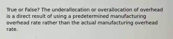 True or False? The underallocation or overallocation of overhead is a direct result of using a predetermined manufacturing overhead rate rather than the actual manufacturing overhead rate.