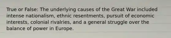 True or False: The underlying causes of the Great War included intense nationalism, ethnic resentments, pursuit of economic interests, colonial rivalries, and a general struggle over the balance of power in Europe.