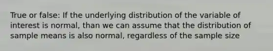 True or false: If the underlying distribution of the variable of interest is normal, than we can assume that the distribution of sample means is also normal, regardless of the sample size