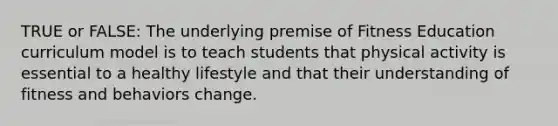 TRUE or FALSE: The underlying premise of Fitness Education curriculum model is to teach students that physical activity is essential to a healthy lifestyle and that their understanding of fitness and behaviors change.